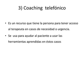 3) Coaching telefónico
• Es un recurso que tiene la persona para tener acceso
al terapeuta en casos de necesidad o urgencia.
• Se usa para ayudar al paciente a usar las
herramientas aprendidas en éstos casos
 