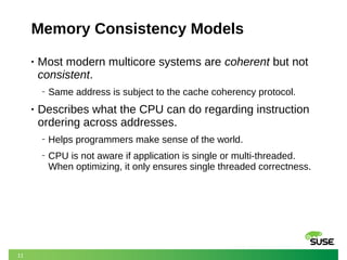 11
Memory Consistency Models
• Most modern multicore systems are coherent but not
consistent.
‒ Same address is subject to the cache coherency protocol.
• Describes what the CPU can do regarding instruction
ordering across addresses.
‒ Helps programmers make sense of the world.
‒ CPU is not aware if application is single or multi-threaded.
When optimizing, it only ensures single threaded correctness.
 