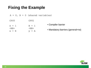 22
Fixing the Example
A = 0, B = 0 (shared variables)
CPU0
A = 1
<MB>
x = B
CPU1
B = 1
y = A
CPU1
B = 1
<MB>
y = A
● Compiler barrier
● Mandatory barriers (general+rw)
 