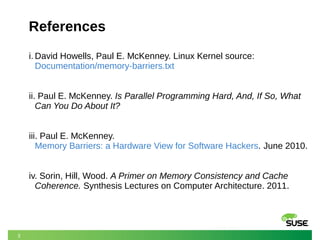 3
References
i. David Howells, Paul E. McKenney. Linux Kernel source:
Documentation/memory-barriers.txt
ii. Paul E. McKenney. Is Parallel Programming Hard, And, If So, What
Can You Do About It?
iii. Paul E. McKenney.
Memory Barriers: a Hardware View for Software Hackers. June 2010.
iv. Sorin, Hill, Wood. A Primer on Memory Consistency and Cache
Coherence. Synthesis Lectures on Computer Architecture. 2011.
 