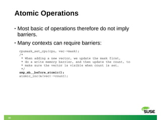 36
Atomic Operations
• Most basic of operations therefore do not imply
barriers.
• Many contexts can require barriers:
cpumask_set_cpu(cpu, vec­>mask);
/*
 * When adding a new vector, we update the mask first,
 * do a write memory barrier, and then update the count, to
 * make sure the vector is visible when count is set.
 */
smp_mb__before_atomic();
atomic_inc(&(vec)­>count);
 