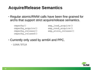46
Acquire/Release Semantics
• Regular atomic/RMW calls have been fine grained for
archs that support strict acquire/release semantics.
• Currently only used by arm64 and PPC.
‒ LDAR/STLR
cmpxchg()
cmpxchg_acquire()
cmpxchg_release()
cmpxchg_relaxed()
smp_load_acquire()
smp_cond_acquire()
smp_store_release()
 