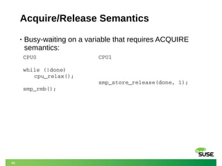 48
Acquire/Release Semantics
• Busy-waiting on a variable that requires ACQUIRE
semantics:
CPU0
while (!done)
cpu_relax();
smp_rmb();
CPU1
smp_store_release(done, 1);
 