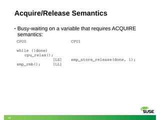 49
Acquire/Release Semantics
• Busy-waiting on a variable that requires ACQUIRE
semantics:
CPU0
while (!done)
cpu_relax();
               [LS]  
smp_rmb();     [LL]
CPU1
smp_store_release(done, 1);
 