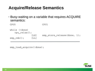 50
Acquire/Release Semantics
• Busy-waiting on a variable that requires ACQUIRE
semantics:
CPU0
while (!done)
cpu_relax();
               [LS]  
smp_rmb();     [LL]
CPU1
smp_store_release(done, 1);
smp_load_acquire(!done);
 