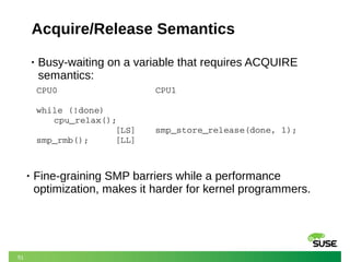 51
Acquire/Release Semantics
• Busy-waiting on a variable that requires ACQUIRE
semantics:
CPU0
while (!done)
cpu_relax();
               [LS]  
smp_rmb();     [LL]
CPU1
smp_store_release(done, 1);
• Fine-graining SMP barriers while a performance
optimization, makes it harder for kernel programmers.
 