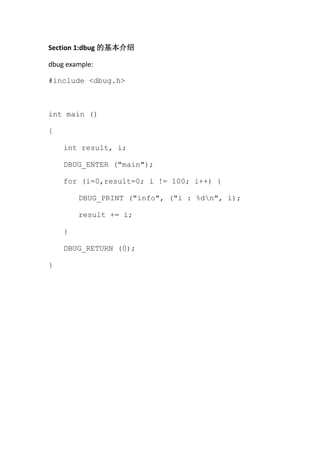 Section 1:dbug 的基本介绍

dbug example:

#include <dbug.h>



int main ()

{

    int result, i;

    DBUG_ENTER ("main");

    for (i=0,result=0; i != 100; i++) {

        DBUG_PRINT ("info", ("i : %dn", i);

        result += i;

    }

    DBUG_RETURN (0);

}
 