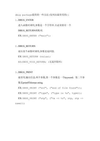 dbug package提供的一些方法(仅列出最常用的):

1. DBUG_ENTER

  进入函数时调用,参数是一个字符串.且必须要有一个

  DBUG_RETURN相配对.

  EX: DBUG_ENTER ("main");



2. DBUG_RETURN

  退出某个函数时调用,参数是返回值.

  EX: DBUG_RETURN (value);

  EX:DBUG_VOID_RETURN; (无返回值时)



3. DBUG_PRINT

  最常用,输出信息.两个参数,第一个参数是一个keyword，第二个参

  数是printf的format string.

  EX: DBUG_PRINT ("eof", ("end of file found"));

  EX: DBUG_PRINT ("type", ("type is %x", type));

  EX: DBUG_PRINT ("stp", ("%x -> %s", stp, stp ->

name));
 