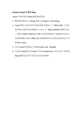 Section 2:mysql 中使用 dbug

mysql 中如何使用 debug 跟踪调试代码.

1. 编译的时候加上—debug 参数: ./configure –with-debug

2. mysql 默认已经在代码中的很多地方都加上了 DBUG_XXX 了,而且

  很详细.比如在很多函数的入口加上了 DBUG_ENTER(“函数名”),在

  一些地方 DBUG_PRINT()打印输入重要变量的值.当然你也可以自己

  在需要的地方添加 DBUG_XX,来观察你所关心的信息.(添加完了记

  得重新 make)

3. 启动 mysql 的时候加上参数:mysqld_safe --debug&

4. 启动后,mysql 默认在/tmp/下生成 mysqld.trace 文件,记录了所有的

  dbug 跟踪信息.这个文件是会动态更新的.
 