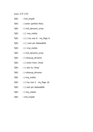 trace 文件示例:

T@1   : >init_tmpdir

T@1   : | enter: pathlist: NULL

T@1   : | >init_dynamic_array

T@1   : | | >my_malloc

T@1   : | | | my: size: 8 my_flags: 0

T@1   : | | | exit: ptr: 0x6aed620

T@1   : | | <my_malloc

T@1   : | <init_dynamic_array

T@1   : | >cleanup_dirname

T@1   : | | enter: from: '/tmp'

T@1   : | | exit: to: '/tmp'

T@1   : | <cleanup_dirname

T@1   : | >my_malloc

T@1   : | | my: size: 5 my_flags: 16

T@1   : | | exit: ptr: 0x6aed640

T@1   : | <my_malloc

T@1   : <init_tmpdir
 