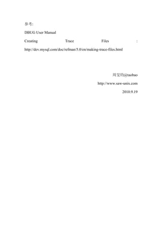 参考:

DBUG User Manual

Creating                 Trace                  Files                :

http://dev.mysql.com/doc/refman/5.0/en/making-trace-files.html




                                                        周旻钧@taobao

                                               http://www.sa-unix.com

                                                             2010.9.19
 