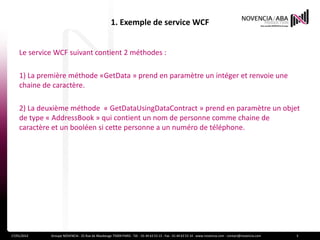 1. Exemple de service WCF


    Le service WCF suivant contient 2 méthodes :

    1) La première méthode «GetData » prend en paramètre un intéger et renvoie une
    chaine de caractère.

    2) La deuxième méthode « GetDataUsingDataContract » prend en paramètre un objet
    de type « AddressBook » qui contient un nom de personne comme chaine de
    caractère et un booléen si cette personne a un numéro de téléphone.




17/01/2012   Groupe NOVENCIA - 25 Rue de Maubeuge 75009 PARIS - Tél. : 01 44 63 53 13 - Fax : 01 44 63 53 14 - www.novencia.com - contact@novencia.com   3
 