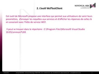 2. L’outil WcfTestClient

    Cet outil de Microsoft propose une interface qui permet aux utilisateurs de saisir leurs
    paramètres, d’envoyer les requêtes aux services et d’afficher les réponses de celles là
    en associant avec l’hôte de service WCF.

    Il peut se trouver dans le répertoire : C:Program FilesMicrosoft Visual Studio
    10.0Common7IDE




17/01/2012    Groupe NOVENCIA - 25 Rue de Maubeuge 75009 PARIS - Tél. : 01 44 63 53 13 - Fax : 01 44 63 53 14 - www.novencia.com - contact@novencia.com   5
 