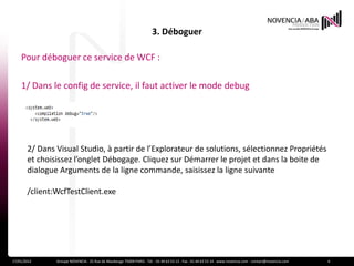 3. Déboguer

    Pour déboguer ce service de WCF :

    1/ Dans le config de service, il faut activer le mode debug




       2/ Dans Visual Studio, à partir de l’Explorateur de solutions, sélectionnez Propriétés
       et choisissez l’onglet Débogage. Cliquez sur Démarrer le projet et dans la boite de
       dialogue Arguments de la ligne commande, saisissez la ligne suivante

       /client:WcfTestClient.exe




17/01/2012     Groupe NOVENCIA - 25 Rue de Maubeuge 75009 PARIS - Tél. : 01 44 63 53 13 - Fax : 01 44 63 53 14 - www.novencia.com - contact@novencia.com   6
 