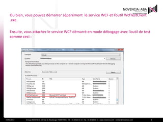 Ou bien, vous pouvez démarrer séparément le service WCF et l’outil WcfTestClient
    .exe.

    Ensuite, vous attachez le service WCF démarré en mode débogage avec l’outil de test
    comme ceci :




17/01/2012   Groupe NOVENCIA - 25 Rue de Maubeuge 75009 PARIS - Tél. : 01 44 63 53 13 - Fax : 01 44 63 53 14 - www.novencia.com - contact@novencia.com   8
 