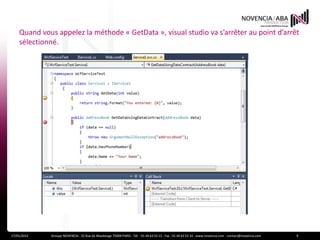 Quand vous appelez la méthode « GetData », visual studio va s’arrêter au point d’arrêt
    sélectionné.




17/01/2012   Groupe NOVENCIA - 25 Rue de Maubeuge 75009 PARIS - Tél. : 01 44 63 53 13 - Fax : 01 44 63 53 14 - www.novencia.com - contact@novencia.com   9
 