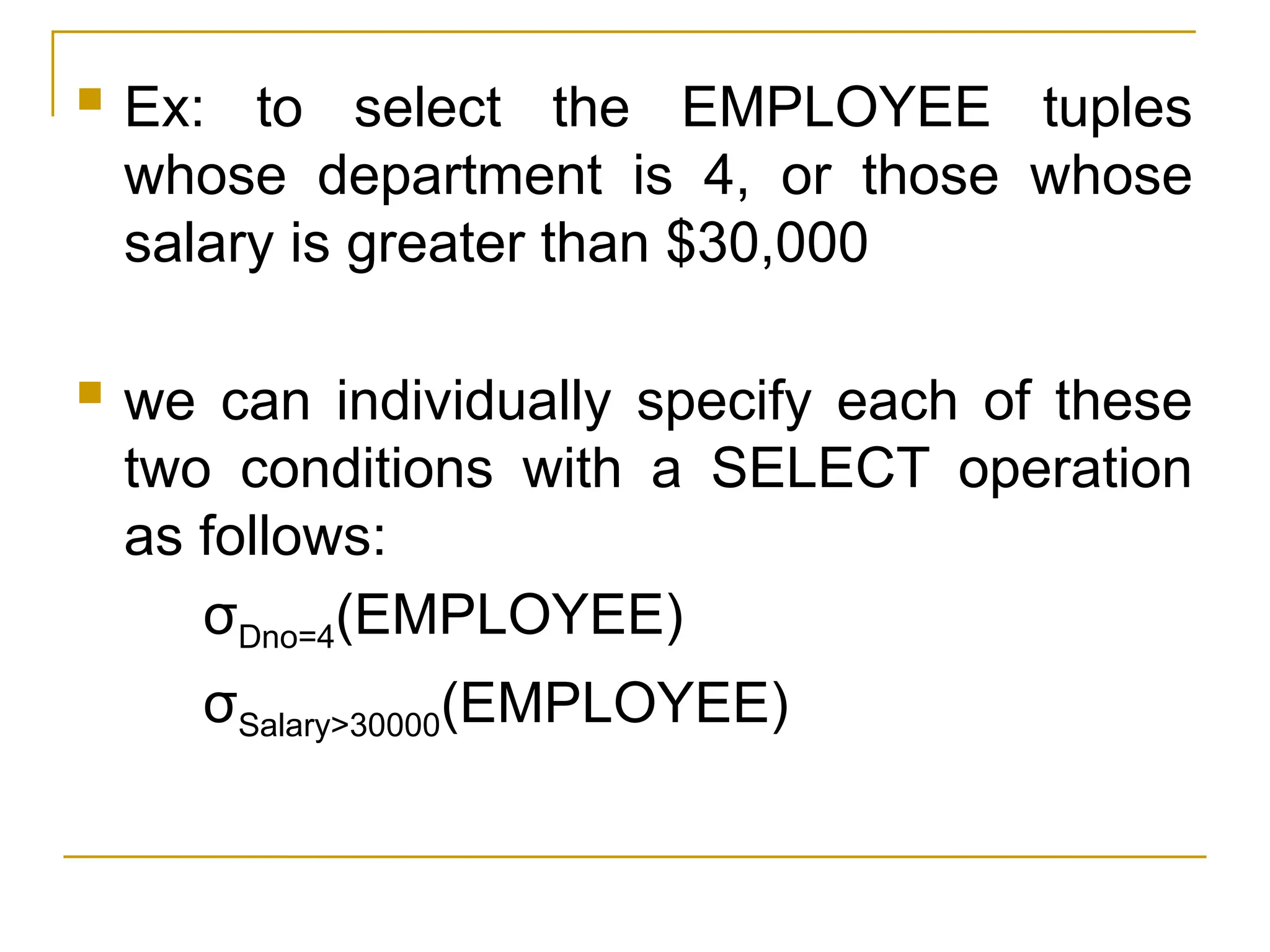  Ex: to select the EMPLOYEE tuples
whose department is 4, or those whose
salary is greater than $30,000
 we can individually specify each of these
two conditions with a SELECT operation
as follows:
σDno=4(EMPLOYEE)
σSalary>30000(EMPLOYEE)
 