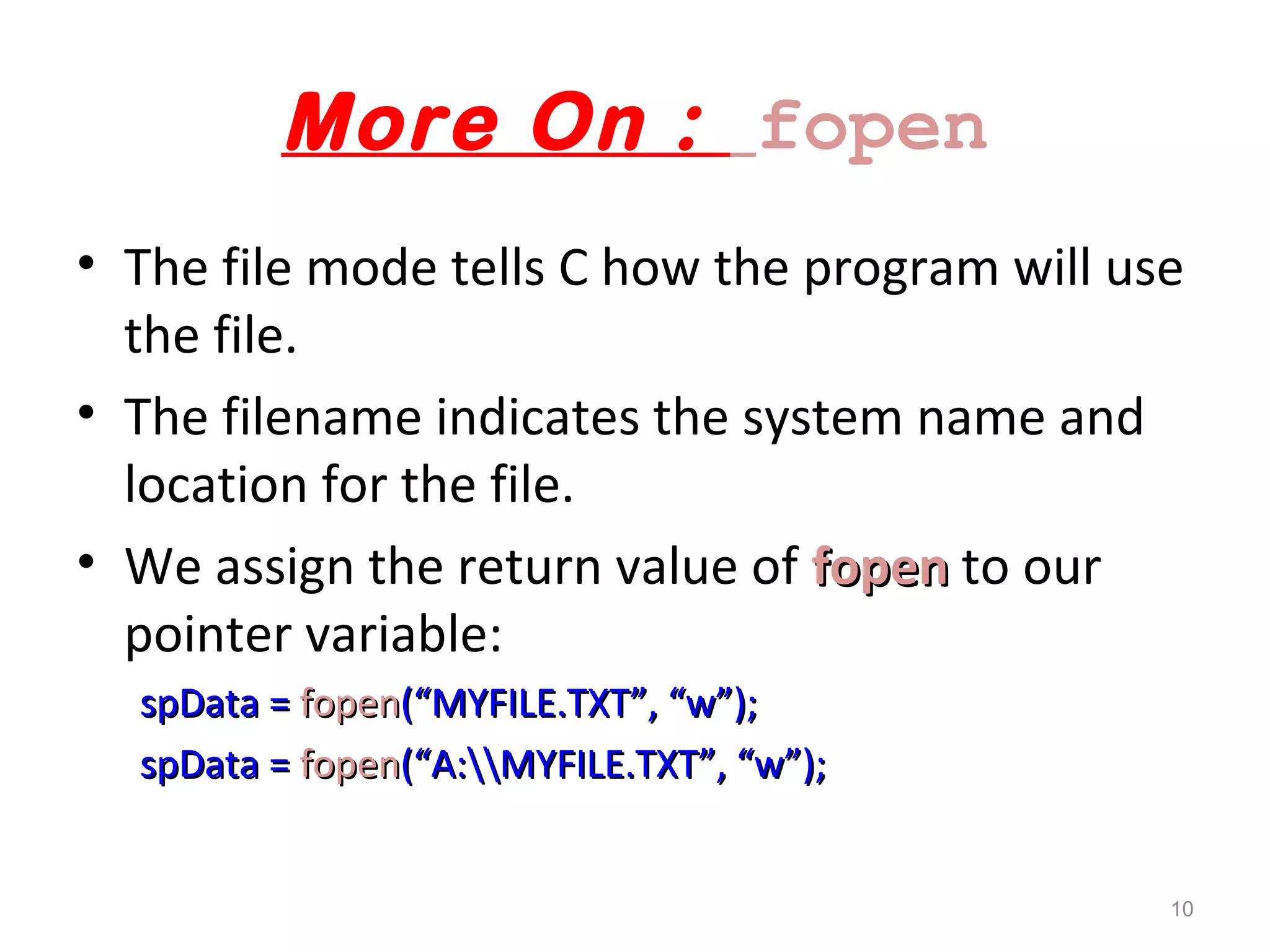 More On : fopen 
• The file mode tells C how the program will use 
the file. 
• The filename indicates the system name and 
location for the file. 
• We assign the return value of ffooppeenn to our 
pointer variable: 
ssppDDaattaa == ffooppeenn((““MMYYFFIILLEE..TTXXTT””,, ““ww””));; 
ssppDDaattaa == ffooppeenn((““AA::MMYYFFIILLEE..TTXXTT””,, ““ww””));; 
10 
 