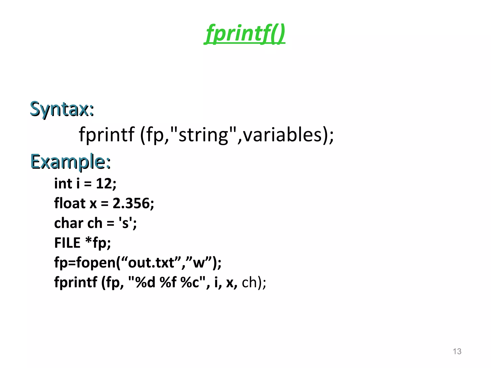 fprintf() 
SSyynnttaaxx:: 
fprintf (fp,"string",variables); 
EExxaammppllee:: 
int i = 12; 
float x = 2.356; 
char ch = 's'; 
FILE *fp; 
fp=fopen(“out.txt”,”w”); 
fprintf (fp, "%d %f %c", i, x, ch); 
13 
 