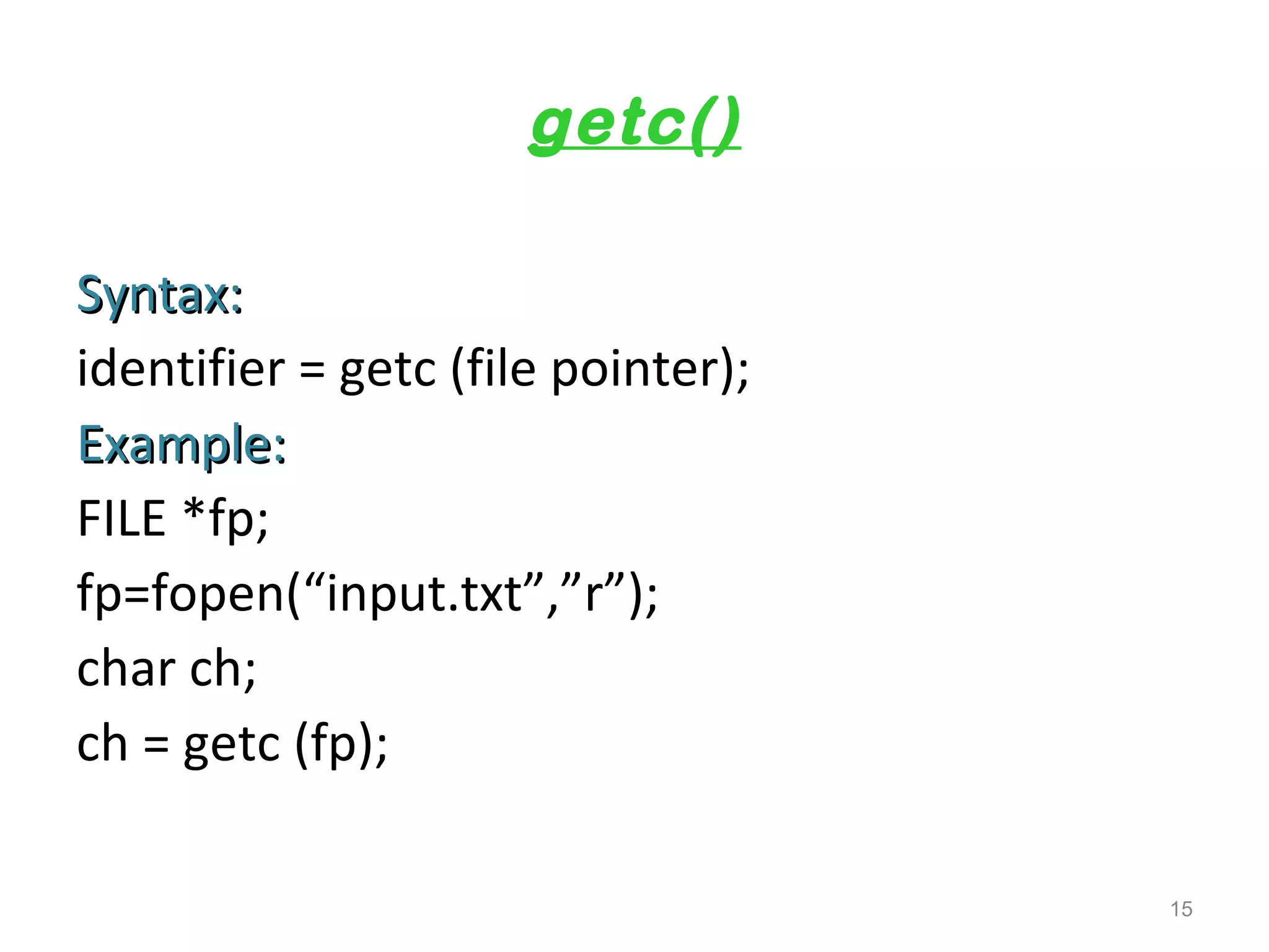 getc() 
SSyynnttaaxx:: 
identifier = getc (file pointer); 
EExxaammppllee:: 
FILE *fp; 
fp=fopen(“input.txt”,”r”); 
char ch; 
ch = getc (fp); 
15 
 