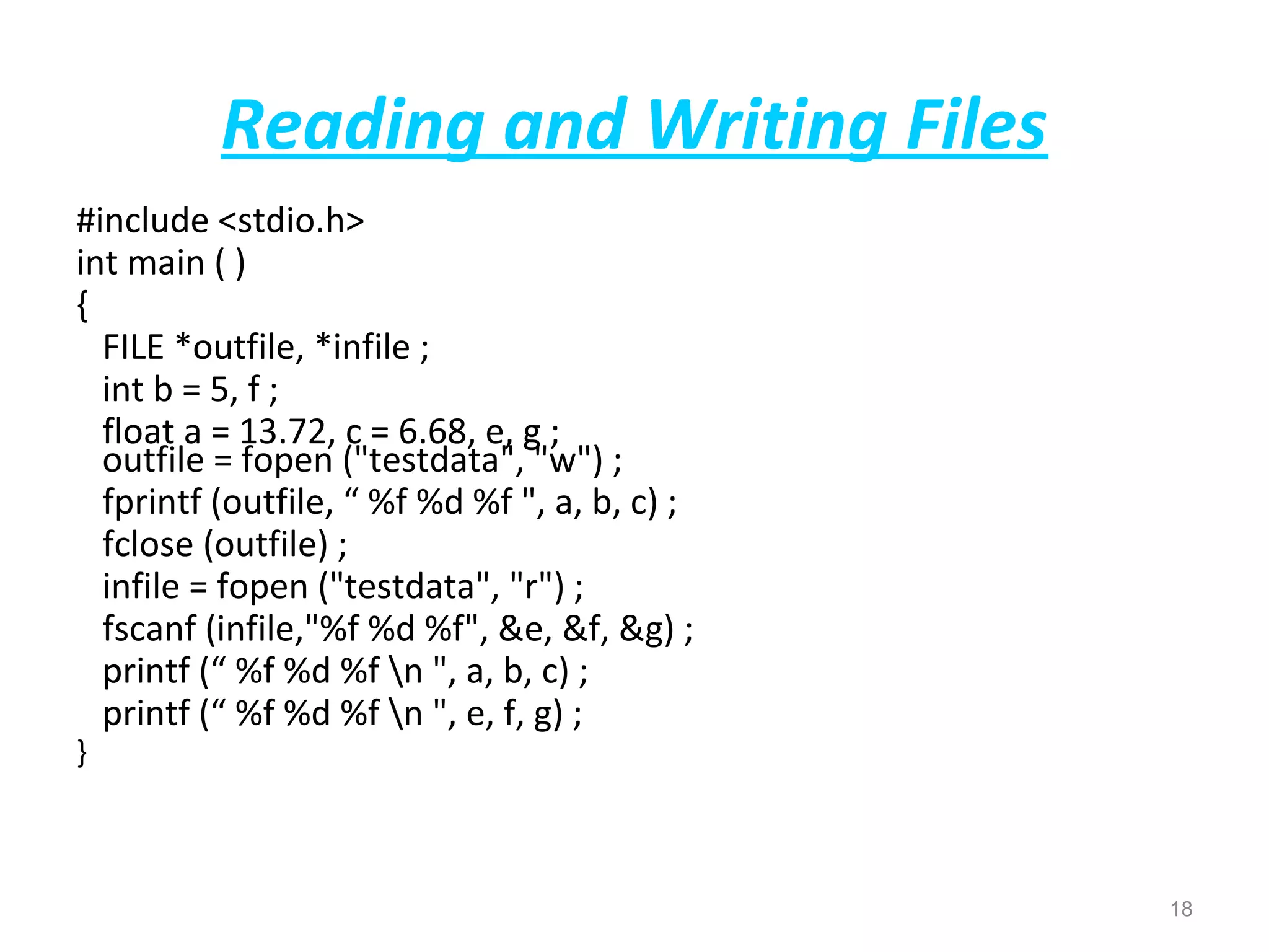 Reading and Writing Files 
#include <stdio.h> 
int main ( ) 
{ 
FILE *outfile, *infile ; 
int b = 5, f ; 
float a = 13.72, c = 6.68, e, g ; 
outfile = fopen ("testdata", "w") ; 
fprintf (outfile, “ %f %d %f ", a, b, c) ; 
fclose (outfile) ; 
infile = fopen ("testdata", "r") ; 
fscanf (infile,"%f %d %f", &e, &f, &g) ; 
printf (“ %f %d %f n ", a, b, c) ; 
printf (“ %f %d %f n ", e, f, g) ; 
} 
18 
 