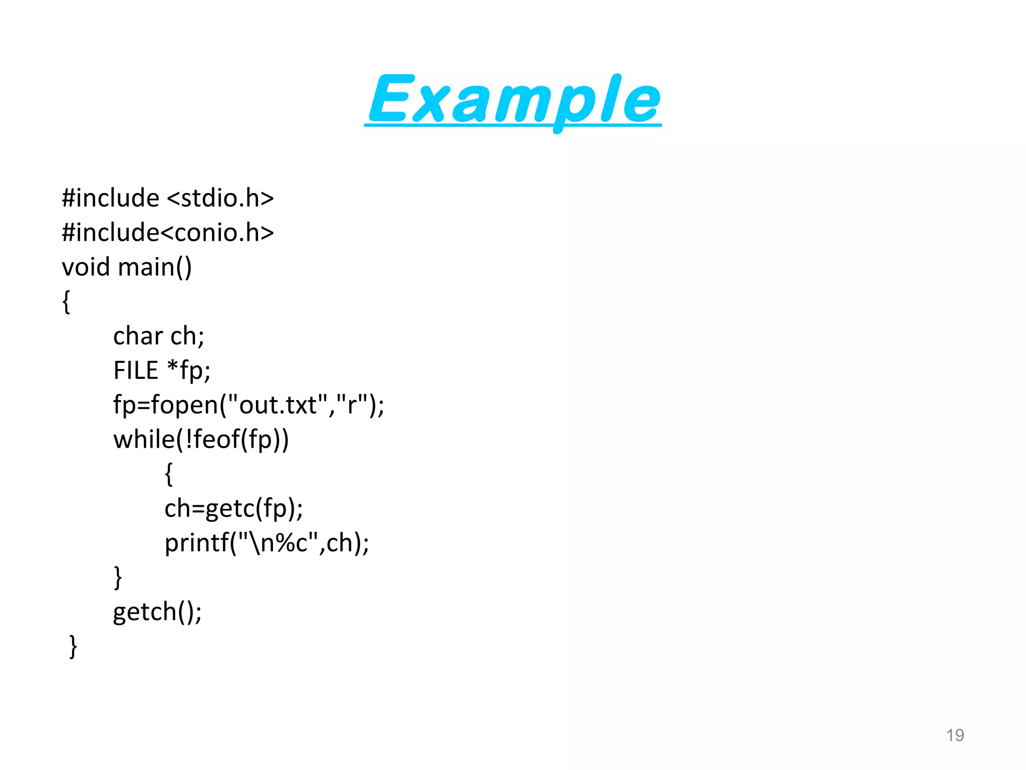 Example 
#include <stdio.h> 
#include<conio.h> 
void main() 
{ 
char ch; 
FILE *fp; 
fp=fopen("out.txt","r"); 
while(!feof(fp)) 
{ 
ch=getc(fp); 
printf("n%c",ch); 
} 
getch(); 
} 
19 
 