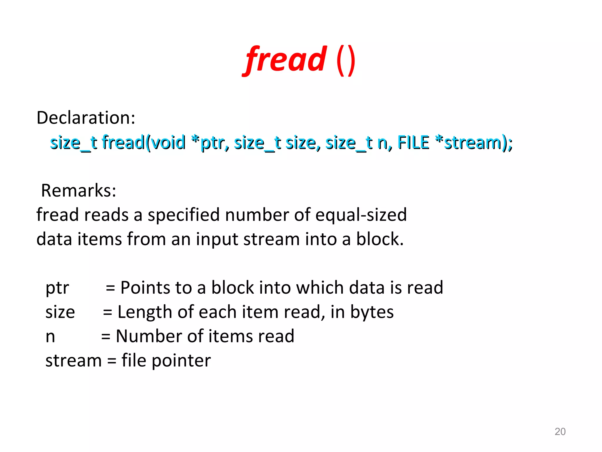 fread () 
Declaration: 
size_t fread(void *ptr, size_tt ssiizzee,, ssiizzee__tt nn,, FFIILLEE **ssttrreeaamm));; 
Remarks: 
fread reads a specified number of equal-sized 
data items from an input stream into a block. 
ptr = Points to a block into which data is read 
size = Length of each item read, in bytes 
n = Number of items read 
stream = file pointer 
20 
 