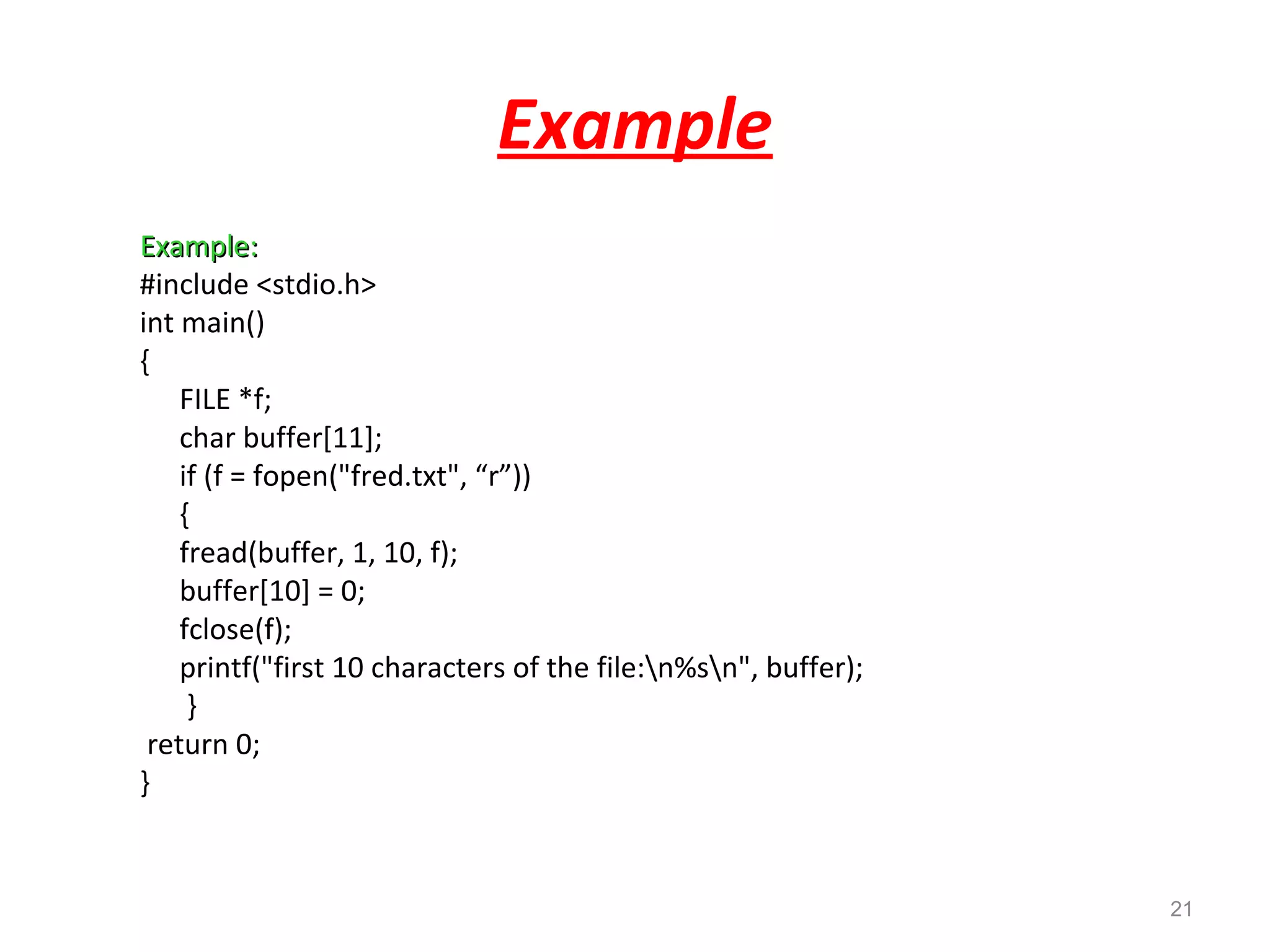 Example 
EExxaammppllee:: 
#include <stdio.h> 
int main() 
{ 
FILE *f; 
char buffer[11]; 
if (f = fopen("fred.txt", “r”)) 
{ 
fread(buffer, 1, 10, f); 
buffer[10] = 0; 
fclose(f); 
printf("first 10 characters of the file:n%sn", buffer); 
} 
return 0; 
} 
21 
 