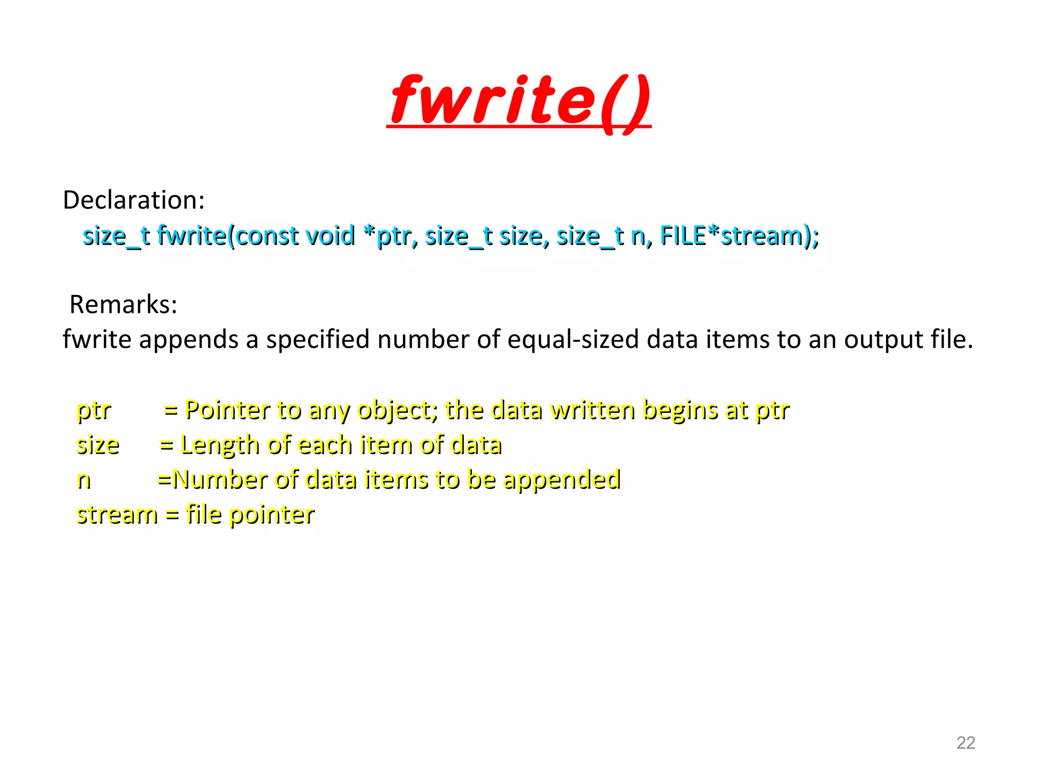 fwrite() 
Declaration: 
size_t fwrite(const void *ptr, size_t size, ssiizzee__tt nn,, FFIILLEE**ssttrreeaamm));; 
Remarks: 
fwrite appends a specified number of equal-sized data items to an output file. 
ppttrr == PPooiinntteerr ttoo aannyy oobbjjeecctt;; tthhee ddaattaa wwrriitttteenn bbeeggiinnss aatt ppttrr 
ssiizzee == LLeennggtthh ooff eeaacchh iitteemm ooff ddaattaa 
nn ==NNuummbbeerr ooff ddaattaa iitteemmss ttoo bbee aappppeennddeedd 
ssttrreeaamm == ffiillee ppooiinntteerr 
22 
 