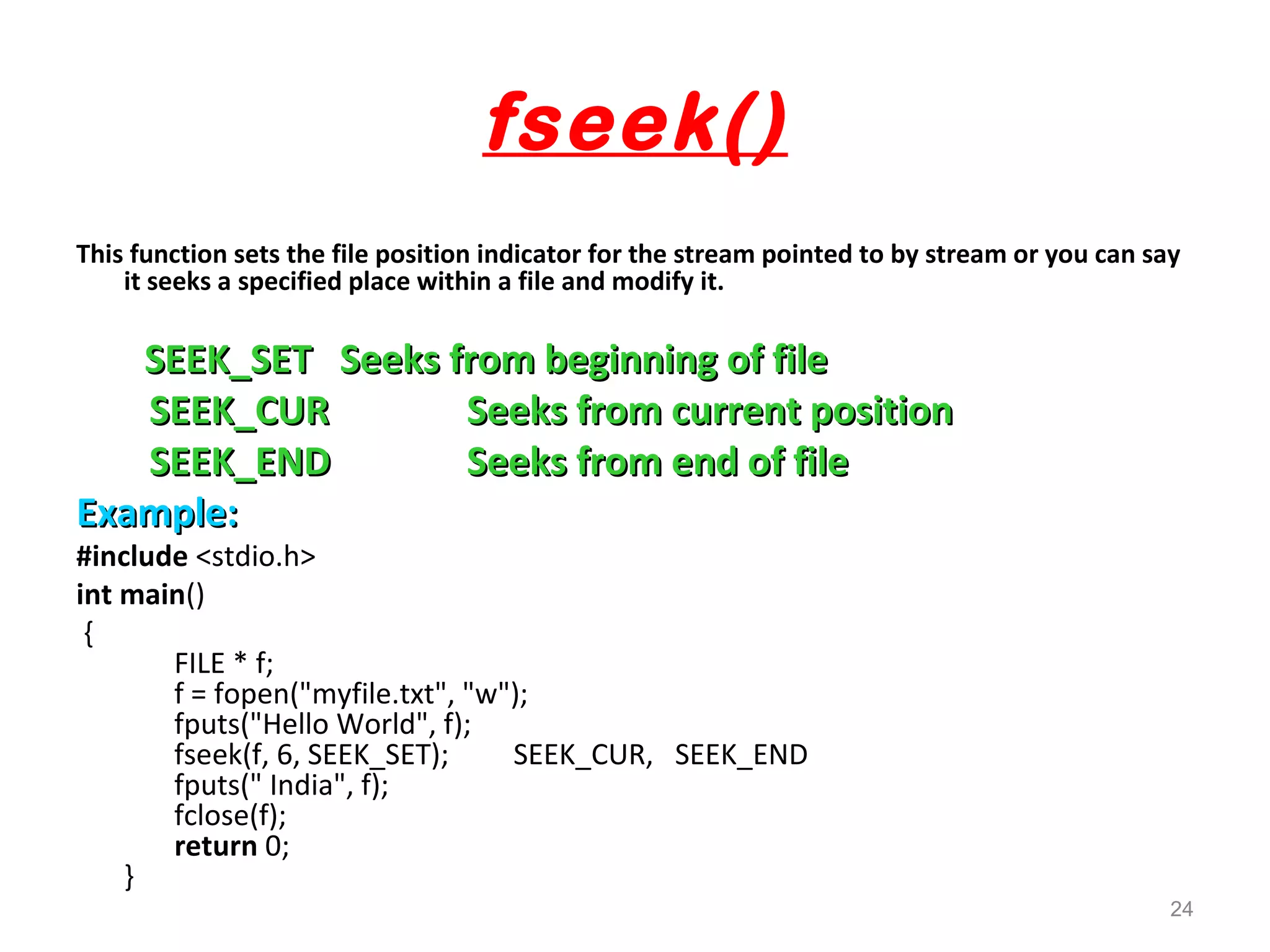 fseek() 
This function sets the file position indicator for the stream pointed to by stream or you can say 
it seeks a specified place within a file and modify it. 
SSEEEEKK__SSEETT SSeeeekkss ffrroomm bbeeggiinnnniinngg ooff ffiillee 
SSEEEEKK__CCUURR SSeeeekkss ffrroomm ccuurrrreenntt ppoossiittiioonn 
SSEEEEKK__EENNDD SSeeeekkss ffrroomm eenndd ooff ffiillee 
EExxaammppllee:: 
#include <stdio.h> 
int main() 
{ 
FILE * f; 
f = fopen("myfile.txt", "w"); 
fputs("Hello World", f); 
fseek(f, 6, SEEK_SET); SEEK_CUR, SEEK_END 
fputs(" India", f); 
fclose(f); 
return 0; 
} 
24 
 
