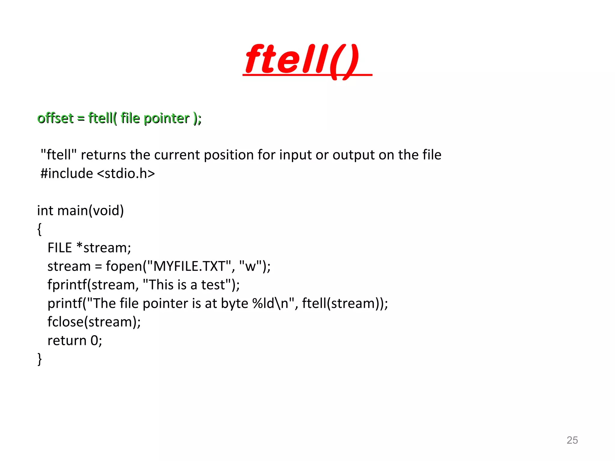 ftell() 
offset = ftell( ffiillee ppooiinntteerr ));; 
"ftell" returns the current position for input or output on the file 
#include <stdio.h> 
int main(void) 
{ 
FILE *stream; 
stream = fopen("MYFILE.TXT", "w"); 
fprintf(stream, "This is a test"); 
printf("The file pointer is at byte %ldn", ftell(stream)); 
fclose(stream); 
return 0; 
} 
25 
