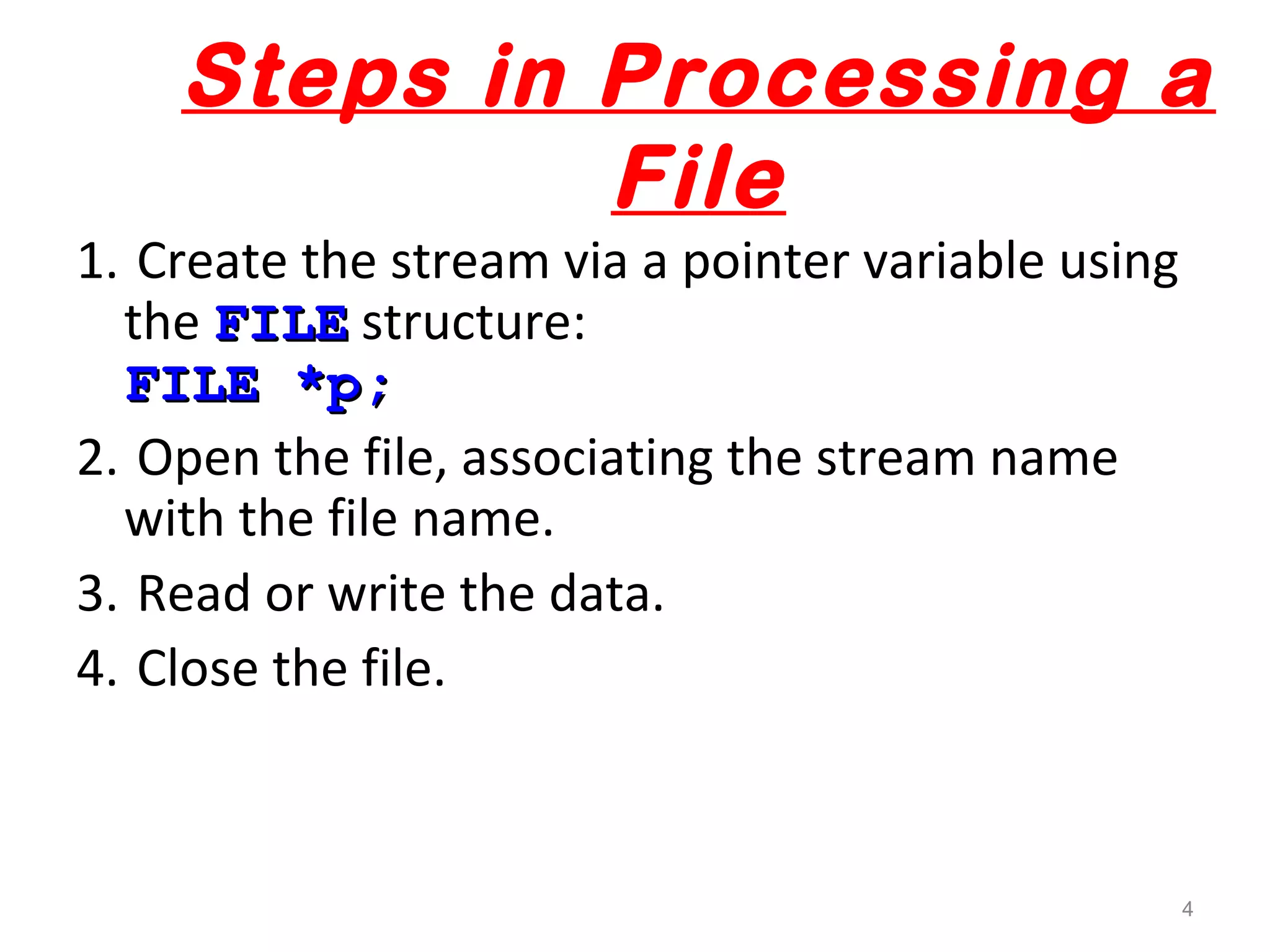 Steps in Processing a 
File 
1. Create the stream via a pointer variable using 
the FFIILLEE structure: 
FFIILLEE **pp;; 
2. Open the file, associating the stream name 
with the file name. 
3. Read or write the data. 
4. Close the file. 
4 
 
