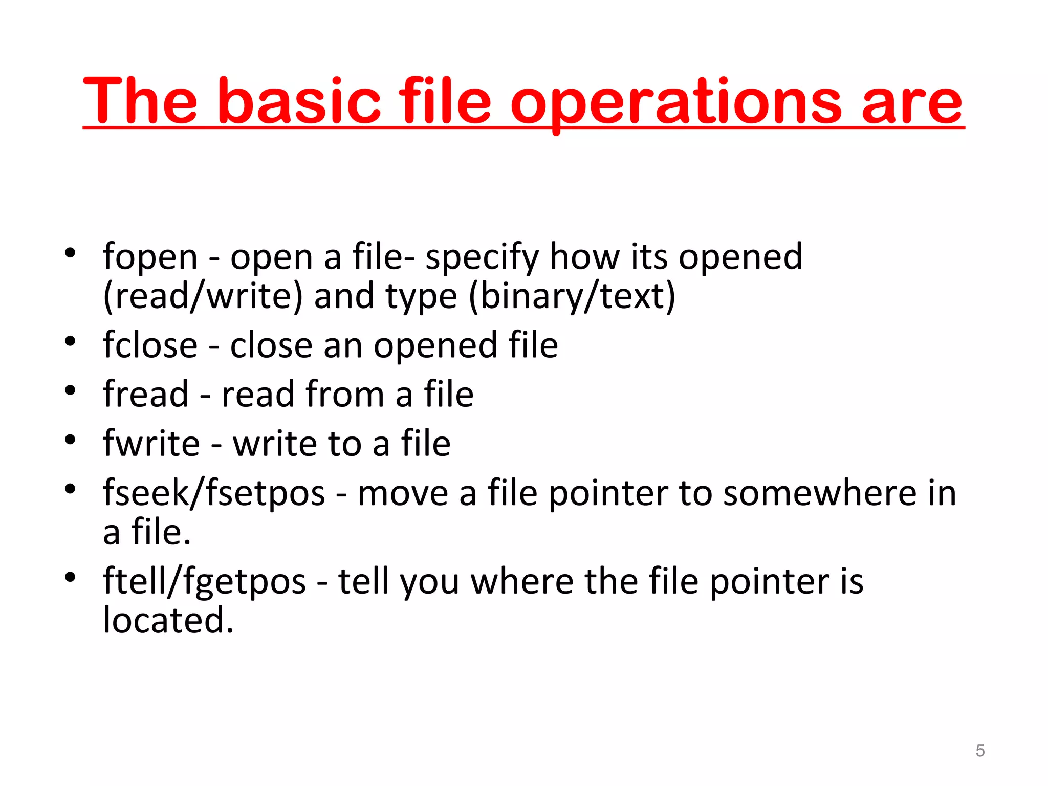 The basic file operations are 
• fopen - open a file- specify how its opened 
(read/write) and type (binary/text) 
• fclose - close an opened file 
• fread - read from a file 
• fwrite - write to a file 
• fseek/fsetpos - move a file pointer to somewhere in 
a file. 
• ftell/fgetpos - tell you where the file pointer is 
located. 
5 
 