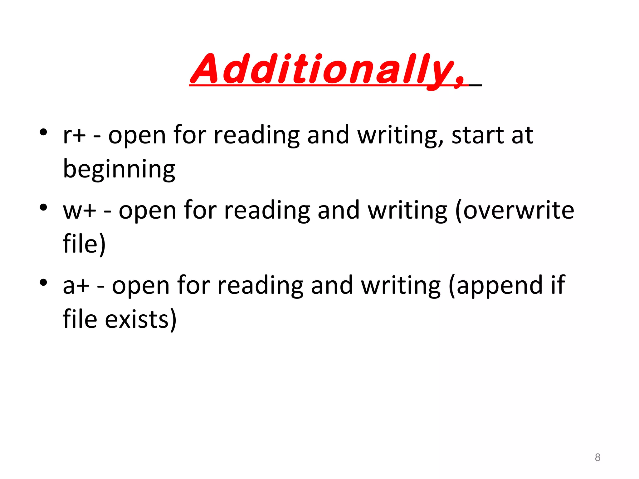 Additionally, 
• r+ - open for reading and writing, start at 
beginning 
• w+ - open for reading and writing (overwrite 
file) 
• a+ - open for reading and writing (append if 
file exists) 
8 
 