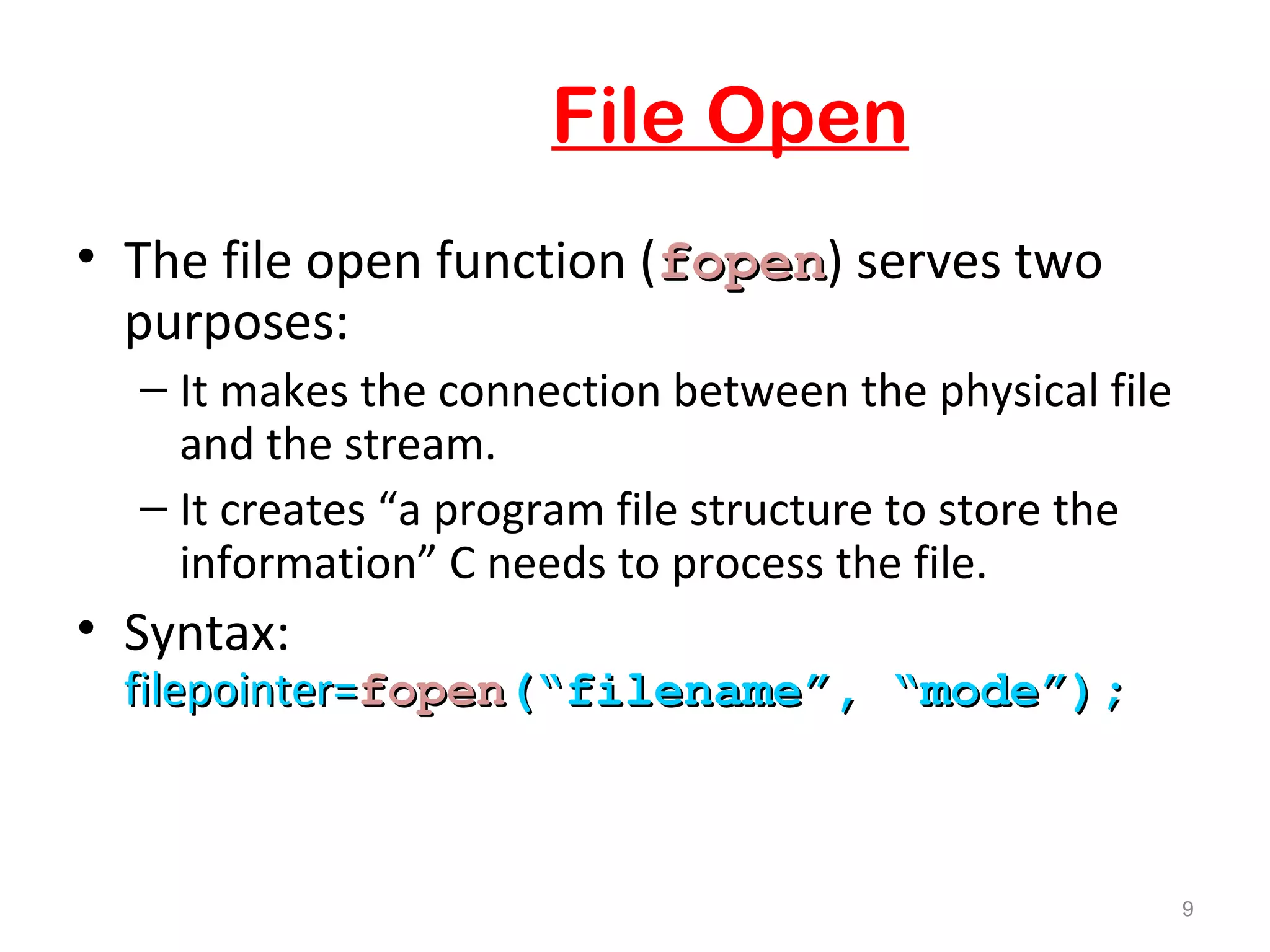 File Open 
• The file open function (ffooppeenn) serves two 
purposes: 
– It makes the connection between the physical file 
and the stream. 
– It creates “a program file structure to store the 
information” C needs to process the file. 
• Syntax: 
ffiilleeppooiinntteerr==ffooppeenn((““ffiilleennaammee””,, ““mmooddee””));; 
9 
 