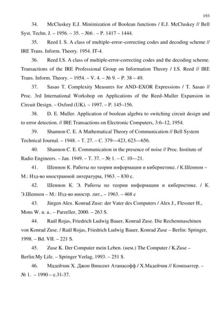 193
34. McCluskey E.J. Minimization of Boolean functions / E.J. McCluskey // Bell
Syst. Techn. J. – 1956. – 35. – A6 . – '. 1417 – 1444.
35. Reed I. S. A class of multiple–error–correcting codes and decoding scheme //
IRE Trans. Inform. Theory. 1954. IT-4.
36. Reed I.S. A class of multiple-error-correcting codes and the decoding scheme.
Transactions of the IRE Professional Group on Information Theory / I.S. Reed // IRE
Trans. Inform. Theory. – 1954. – V. 4. – A 9. – P. 38 – 49.
37. Sasao T. Complexity Measures for AND–EXOR Expressions / T. Sasao //
Proc. 3rd International Workshop on Applications of the Reed–Muller Expansion in
Circuit Design. – Oxford (UK). – 1997. – P. 145–156.
38. D. E. Muller. Application of boolean algebra to switching circuit design and
to error detection. // IRE Transactions on Electronic Computers, 3:6–12, 1954.
39. Shannon C. E. A Mathematical Theory of Communication // Bell System
Technical Journal. – 1948. – %. 27. – $. 379—423, 623—656.
40. Shannon C. E. Communication in the presence of noise // Proc. Institute of
Radio Engineers. – Jan. 1949. – %. 37. – A 1. – $. 10—21.
41. > . ' D . / .> –
".: , - D, 1963. – 830 .
42. > . B. ' D . / .
B.> – ".: , - . ., – 1963. – 468
43. Jürgen Alex. Konrad Zuse: der Vater des Computers / Alex J., Flessner H.,
Mons W. u. a.. – Parzeller, 2000. – 263 S.
44. Raúl Rojas, Friedrich Ludwig Bauer, Konrad Zuse. Die Rechenmaschinen
von Konrad Zuse. / Raúl Rojas, Friedrich Ludwig Bauer, Konrad Zuse – Berlin: Springer,
1998. – Bd. VII. – 221 S.
45. Zuse K. Der Computer mein Leben. ( .) The Computer / K.Zuse –
Berlin:My Life. – Springer Verlag, 1993. – 251 S.
46. " X. : . / / X." // . –
A 1. – 1990 – .31-37.
 