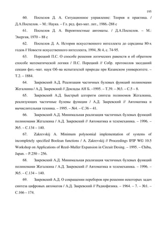 195
60. + . /. $ : % . /
./.+ . – ".: . – 3 . . - . ., 1986.-288
61. + . /. . D D. / ./.+ . – ".:
B , 1970 – 88
62. + . /. , D 80-
// , 1994, A 4, . 74-95.
63. + +.$. & ;
/ +.$. + // $ .
.– . & – D D . –
%.2. – 1884.
64. ! /. . ' D D
? / /. . ! // D / 7. –1995. – %.39. – A3. – $.5 – 8.
65. ! /. . 7D D ? ,
9 D D / /. . ! // /
D . – 1995. – A4. – $.36 – 41.
66. ! /. . " D D
? / /. . ! // / . – 1996. –
A5. – $.134 – 140.
67. Zakrevskij A. Minimum polynomial implementation of systems of
incompletely specified Boolean functions / A. Zakrevskij // Proceedings IFIP WG 10.5
Workshop on Applications of Reed–Muller Expansion in Circuit Desing. – 1995. – Chiba,
Japan. – '.250 – 256.
68. ! /. . " D D
? / /. . ! // / . – 1996. –
A5. – $.134 – 140.
69. ! /. . & 9 ; D
D / /. . ! // ' . – 1964. – 7. – A1. –
$.166 – 174.
 