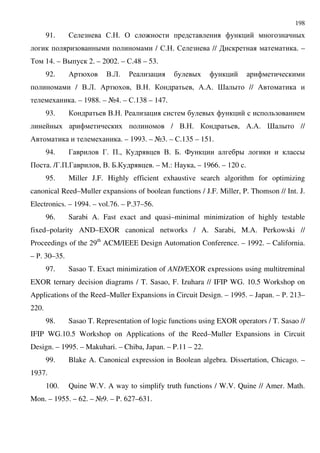 198
91. $ $. . & : D
D / $. . $ // . –
% 14. – .D 2. – 2002. – $.48 – 53.
92. / ..2. ' D
/ ..2. / , .. . , /./. > D // /
. – 1988. – A4. – $.138 – 147.
93. .. . ' D
D / .. . , /./. > D //
/ . – 1993. – A3. – $.135 – 151.
94. 3 3. +., .. 7. 4 D D
+ . /3.+.3 , .. 7. . – ".: , – 1966. – 120 .
95. Miller J.F. Highly efficient exhaustive search algorithm for optimizing
canonical Reed–Muller expansions of boolean functions / J.F. Miller, P. Thomson // Int. J.
Electronics. – 1994. – vol.76. – '.37–56.
96. Sarabi A. Fast exact and quasi–minimal minimization of highly testable
fixed–polarity AND–EXOR canonical networks / A. Sarabi, M.A. Perkowski //
Proceedings of the 29th
ACM/IEEE Design Automation Conference. – 1992. – California.
– '. 30–35.
97. Sasao T. Exact minimization of AND/EXOR expressions using multitreminal
EXOR ternary decision diagrams / T. Sasao, F. Izuhara // IFIP WG. 10.5 Workshop on
Applications of the Reed–Muller Expansions in Circuit Design. – 1995. – Japan. – '. 213–
220.
98. Sasao T. Representation of logic functions using EXOR operators / T. Sasao //
IFIP WG.10.5 Workshop on Applications of the Reed–Muller Expansions in Circuit
Design. – 1995. – Makuhari. – Chiba, Japan. – P.11 – 22.
99. Blake A. Canonical expression in Boolean algebra. Dissertation, Chicago. –
1937.
100. Quine W.V. A way to simplify truth functions / W.V. Quine // Amer. Math.
Mon. – 1955. – 62. – A9. – '. 627–631.
 