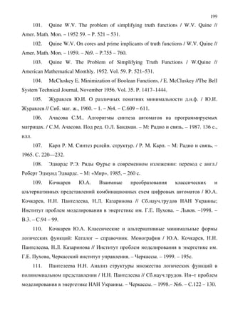199
101. Quine W.V. The problem of simplifying truth functions / W.V. Quine //
Amer. Math. Mon. – 1952 59. – '. 521 – 531.
102. Quine W.V. On cores and prime implicants of truth functions / W.V. Quine //
Amer. Math. Mon. – 1959. – A9. – '.755 – 760.
103. Quine W. The Problem of Simplifying Truth Functions / W.Quine //
American Mathematical Monthly. 1952. Vol. 59. P. 521–531.
104. McCluskey E. Minimization of Boolean Functions. / E. McCluskey //The Bell
System Technical Journal, November 1956. Vol. 35. P. 1417–1444.
105. ? @.,. & D . . . / @.,.
? // $ . . :., 1960. – 1. – A4. – $.609 – 611.
106. / $.".. / D D
. / $.". / . + . &.2. 7 . – ": ' , – 1987. 136 .,
.
107. '. ". $ . . / '. ". . – ": ' , –
1965. $. 220—232.
108. B '.B. ' D 4 : : ./
' B B . – ": «" », 1985, – 260 .
109. @./. . D
D D D / @./.
, . . + , .2. // $ . . / D;
, C . 3.(. + . – 2 . –1998. –
..3. – $.94 – 99.
110. @./. D D D
: – . " / @./. , . .
+ , .2. // , C .
3.(. + , . – D. – 1999. – 195 .
111. + . . / D :
/ . . + // $ . . . , –
C / D. – D. – 1998.– A6. – $.122 – 130.
 