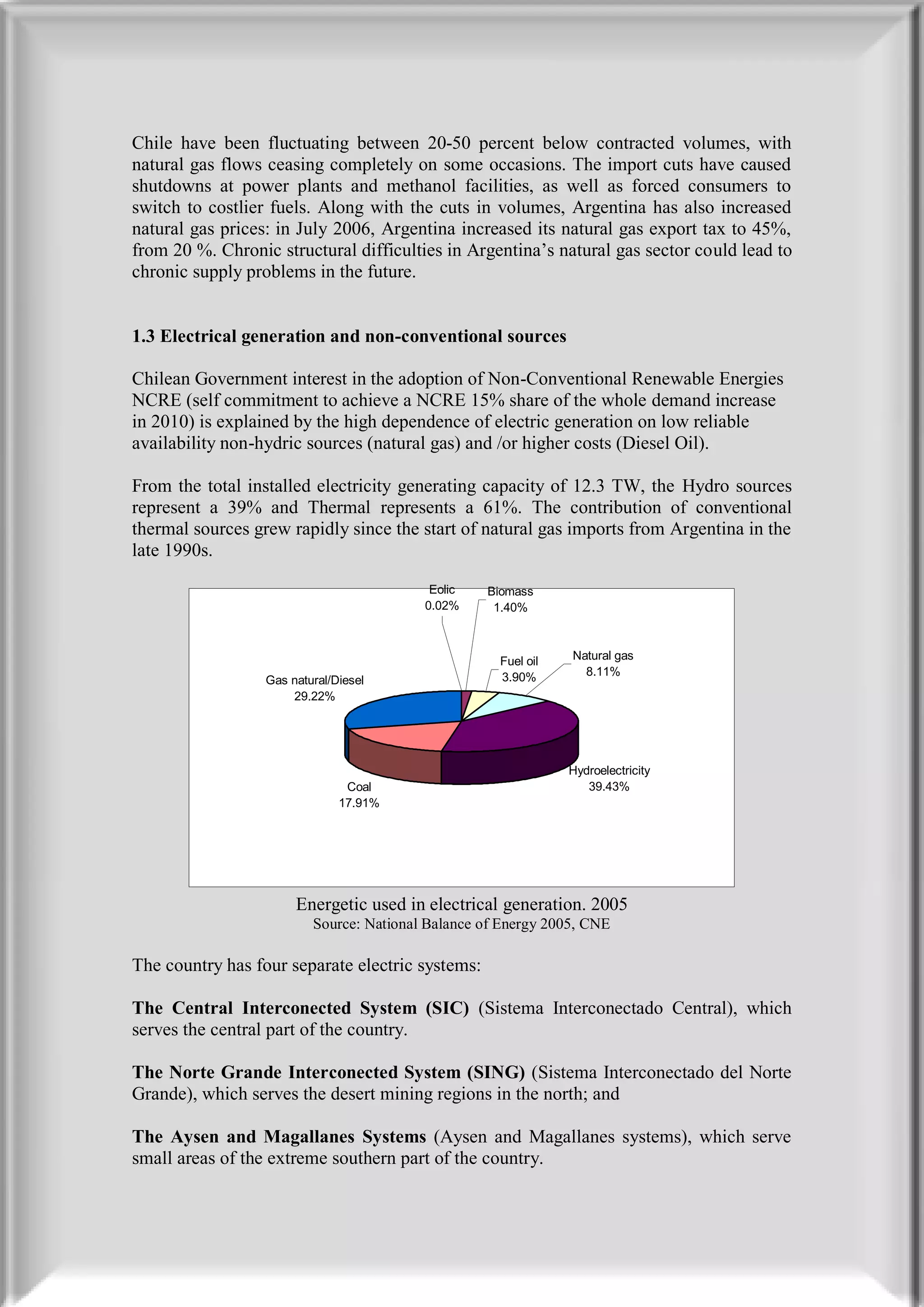 Chile have been fluctuating between 20-50 percent below contracted volumes, with
natural gas flows ceasing completely on some occasions. The import cuts have caused
shutdowns at power plants and methanol facilities, as well as forced consumers to
switch to costlier fuels. Along with the cuts in volumes, Argentina has also increased
natural gas prices: in July 2006, Argentina increased its natural gas export tax to 45%,
from 20 %. Chronic structural difficulties in Argentina’s natural gas sector could lead to
chronic supply problems in the future.


1.3 Electrical generation and non-conventional sources

Chilean Government interest in the adoption of Non-Conventional Renewable Energies
NCRE (self commitment to achieve a NCRE 15% share of the whole demand increase
in 2010) is explained by the high dependence of electric generation on low reliable
availability non-hydric sources (natural gas) and /or higher costs (Diesel Oil).

From the total installed electricity generating capacity of 12.3 TW, the Hydro sources
represent a 39% and Thermal represents a 61%. The contribution of conventional
thermal sources grew rapidly since the start of natural gas imports from Argentina in the
late 1990s.

                                           Eolic   Biomass
                                          0.02%     1.40%



                                                     Fuel oil   Natural gas
                                                     3.90%        8.11%
                  Gas natural/Diesel
                      29.22%




                                                                Hydroelectricity
                                Coal                               39.43%
                               17.91%




                       Energetic used in electrical generation. 2005
                          Source: National Balance of Energy 2005, CNE

The country has four separate electric systems:

The Central Interconected System (SIC) (Sistema Interconectado Central), which
serves the central part of the country.

The Norte Grande Interconected System (SING) (Sistema Interconectado del Norte
Grande), which serves the desert mining regions in the north; and

The Aysen and Magallanes Systems (Aysen and Magallanes systems), which serve
small areas of the extreme southern part of the country.
 
