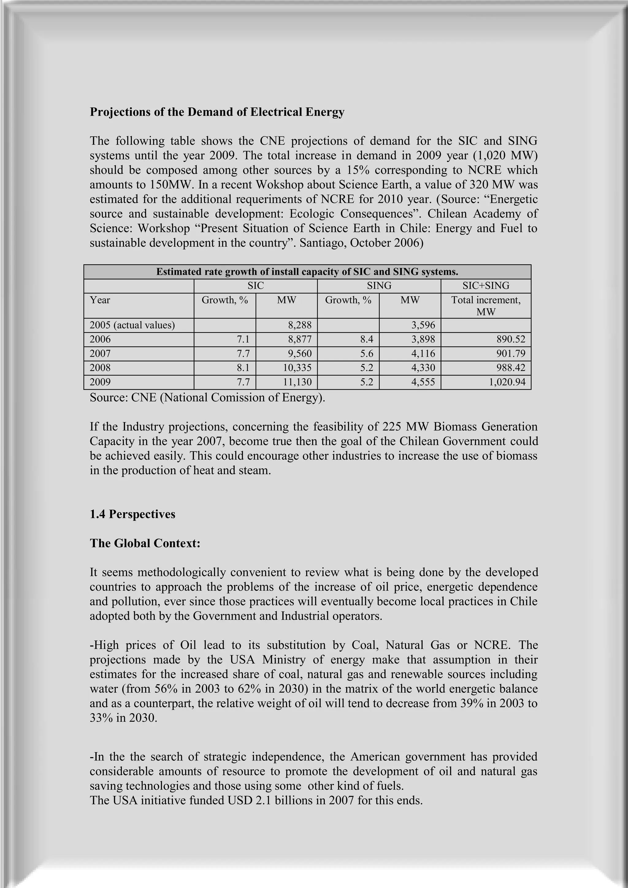 Projections of the Demand of Electrical Energy

The following table shows the CNE projections of demand for the SIC and SING
systems until the year 2009. The total increase in demand in 2009 year (1,020 MW)
should be composed among other sources by a 15% corresponding to NCRE which
amounts to 150MW. In a recent Wokshop about Science Earth, a value of 320 MW was
estimated for the additional requeriments of NCRE for 2010 year. (Source: “Energetic
source and sustainable development: Ecologic Consequences”. Chilean Academy of
Science: Workshop “Present Situation of Science Earth in Chile: Energy and Fuel to
sustainable development in the country”. Santiago, October 2006)

                Estimated rate growth of install capacity of SIC and SING systems.
                                    SIC                         SING               SIC+SING
Year                     Growth, %        MW          Growth, %       MW        Total increment,
                                                                                      MW
2005 (actual values)                         8,288                      3,596
2006                             7.1         8,877            8.4       3,898              890.52
2007                             7.7         9,560            5.6       4,116              901.79
2008                             8.1        10,335            5.2       4,330              988.42
2009                             7.7        11,130            5.2       4,555            1,020.94
Source: CNE (National Comission of Energy).

If the Industry projections, concerning the feasibility of 225 MW Biomass Generation
Capacity in the year 2007, become true then the goal of the Chilean Government could
be achieved easily. This could encourage other industries to increase the use of biomass
in the production of heat and steam.


1.4 Perspectives

The Global Context:

It seems methodologically convenient to review what is being done by the developed
countries to approach the problems of the increase of oil price, energetic dependence
and pollution, ever since those practices will eventually become local practices in Chile
adopted both by the Government and Industrial operators.

-High prices of Oil lead to its substitution by Coal, Natural Gas or NCRE. The
projections made by the USA Ministry of energy make that assumption in their
estimates for the increased share of coal, natural gas and renewable sources including
water (from 56% in 2003 to 62% in 2030) in the matrix of the world energetic balance
and as a counterpart, the relative weight of oil will tend to decrease from 39% in 2003 to
33% in 2030.


-In the the search of strategic independence, the American government has provided
considerable amounts of resource to promote the development of oil and natural gas
saving technologies and those using some other kind of fuels.
The USA initiative funded USD 2.1 billions in 2007 for this ends.
 
