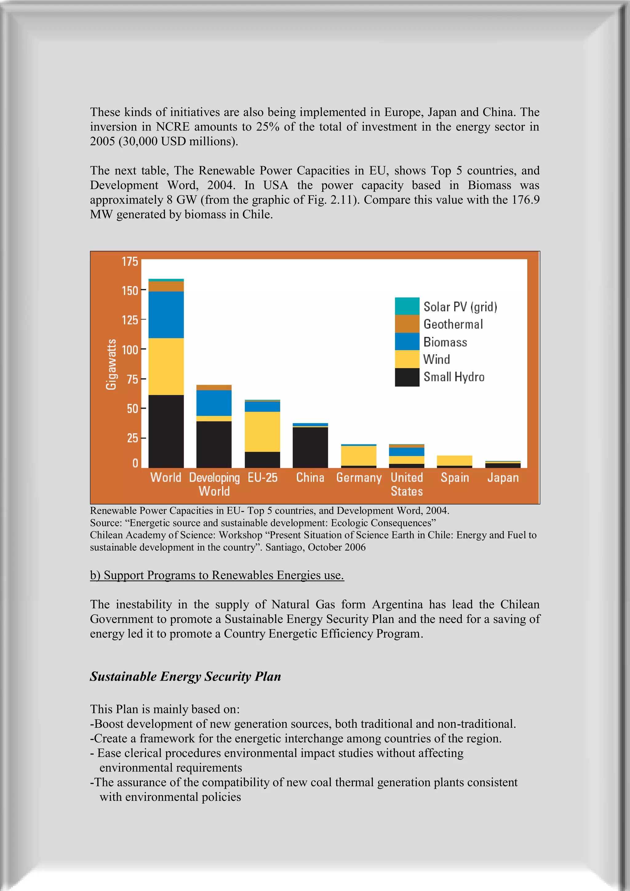 These kinds of initiatives are also being implemented in Europe, Japan and China. The
inversion in NCRE amounts to 25% of the total of investment in the energy sector in
2005 (30,000 USD millions).

The next table, The Renewable Power Capacities in EU, shows Top 5 countries, and
Development Word, 2004. In USA the power capacity based in Biomass was
approximately 8 GW (from the graphic of Fig. 2.11). Compare this value with the 176.9
MW generated by biomass in Chile.




Renewable Power Capacities in EU- Top 5 countries, and Development Word, 2004.
Source: “Energetic source and sustainable development: Ecologic Consequences”
Chilean Academy of Science: Workshop “Present Situation of Science Earth in Chile: Energy and Fuel to
sustainable development in the country”. Santiago, October 2006

b) Support Programs to Renewables Energies use.

The inestability in the supply of Natural Gas form Argentina has lead the Chilean
Government to promote a Sustainable Energy Security Plan and the need for a saving of
energy led it to promote a Country Energetic Efficiency Program.


Sustainable Energy Security Plan

This Plan is mainly based on:
-Boost development of new generation sources, both traditional and non-traditional.
-Create a framework for the energetic interchange among countries of the region.
- Ease clerical procedures environmental impact studies without affecting
  environmental requirements
-The assurance of the compatibility of new coal thermal generation plants consistent
  with environmental policies
 
