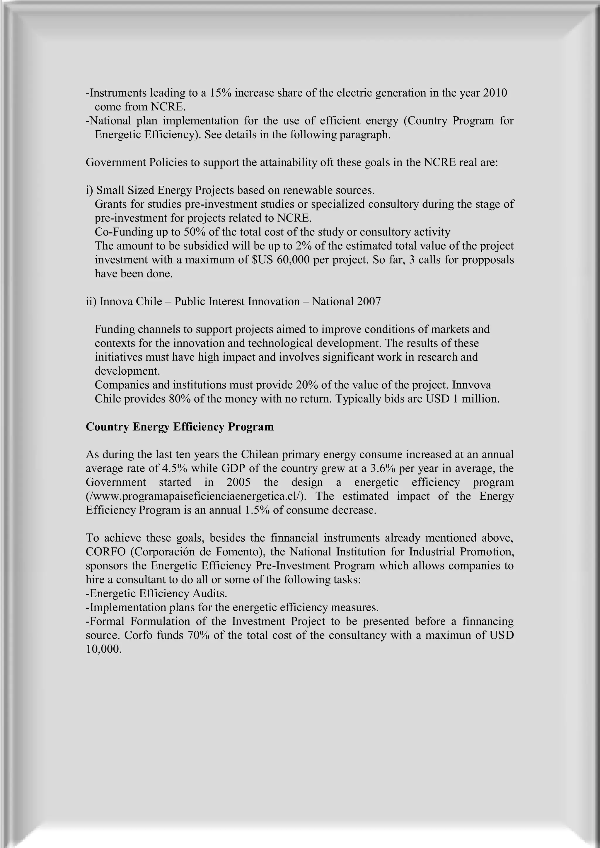 -Instruments leading to a 15% increase share of the electric generation in the year 2010
  come from NCRE.
-National plan implementation for the use of efficient energy (Country Program for
  Energetic Efficiency). See details in the following paragraph.

Government Policies to support the attainability oft these goals in the NCRE real are:

i) Small Sized Energy Projects based on renewable sources.
   Grants for studies pre-investment studies or specialized consultory during the stage of
   pre-investment for projects related to NCRE.
   Co-Funding up to 50% of the total cost of the study or consultory activity
   The amount to be subsidied will be up to 2% of the estimated total value of the project
   investment with a maximum of $US 60,000 per project. So far, 3 calls for propposals
   have been done.

ii) Innova Chile – Public Interest Innovation – National 2007

 Funding channels to support projects aimed to improve conditions of markets and
 contexts for the innovation and technological development. The results of these
 initiatives must have high impact and involves significant work in research and
 development.
 Companies and institutions must provide 20% of the value of the project. Innvova
 Chile provides 80% of the money with no return. Typically bids are USD 1 million.

Country Energy Efficiency Program

As during the last ten years the Chilean primary energy consume increased at an annual
average rate of 4.5% while GDP of the country grew at a 3.6% per year in average, the
Government started in 2005 the design a energetic efficiency program
(/www.programapaiseficienciaenergetica.cl/). The estimated impact of the Energy
Efficiency Program is an annual 1.5% of consume decrease.

To achieve these goals, besides the finnancial instruments already mentioned above,
CORFO (Corporación de Fomento), the National Institution for Industrial Promotion,
sponsors the Energetic Efficiency Pre-Investment Program which allows companies to
hire a consultant to do all or some of the following tasks:
-Energetic Efficiency Audits.
-Implementation plans for the energetic efficiency measures.
-Formal Formulation of the Investment Project to be presented before a finnancing
source. Corfo funds 70% of the total cost of the consultancy with a maximun of USD
10,000.
 