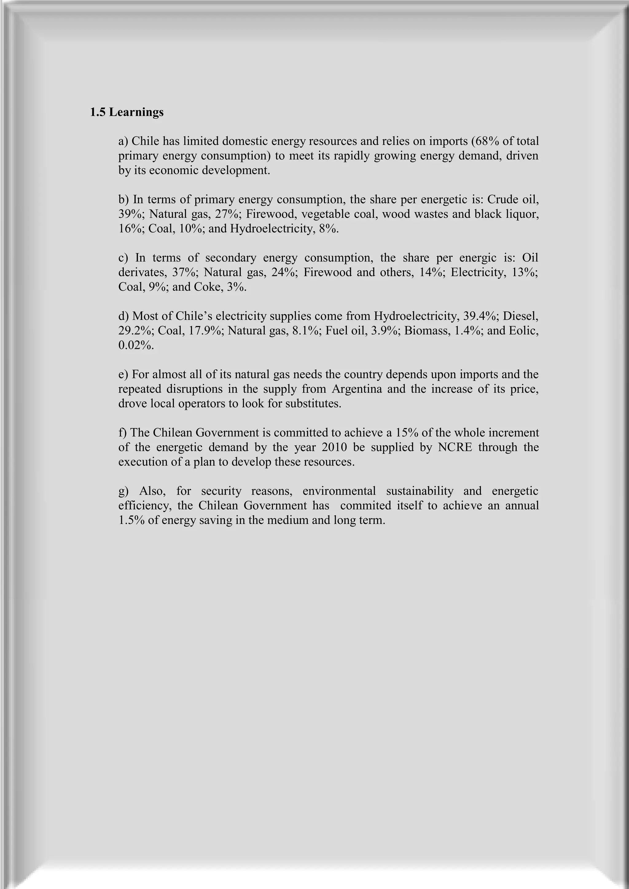 1.5 Learnings

     a) Chile has limited domestic energy resources and relies on imports (68% of total
     primary energy consumption) to meet its rapidly growing energy demand, driven
     by its economic development.

     b) In terms of primary energy consumption, the share per energetic is: Crude oil,
     39%; Natural gas, 27%; Firewood, vegetable coal, wood wastes and black liquor,
     16%; Coal, 10%; and Hydroelectricity, 8%.

     c) In terms of secondary energy consumption, the share per energic is: Oil
     derivates, 37%; Natural gas, 24%; Firewood and others, 14%; Electricity, 13%;
     Coal, 9%; and Coke, 3%.

     d) Most of Chile’s electricity supplies come from Hydroelectricity, 39.4%; Diesel,
     29.2%; Coal, 17.9%; Natural gas, 8.1%; Fuel oil, 3.9%; Biomass, 1.4%; and Eolic,
     0.02%.

     e) For almost all of its natural gas needs the country depends upon imports and the
     repeated disruptions in the supply from Argentina and the increase of its price,
     drove local operators to look for substitutes.

     f) The Chilean Government is committed to achieve a 15% of the whole increment
     of the energetic demand by the year 2010 be supplied by NCRE through the
     execution of a plan to develop these resources.

     g) Also, for security reasons, environmental sustainability and energetic
     efficiency, the Chilean Government has commited itself to achieve an annual
     1.5% of energy saving in the medium and long term.
 