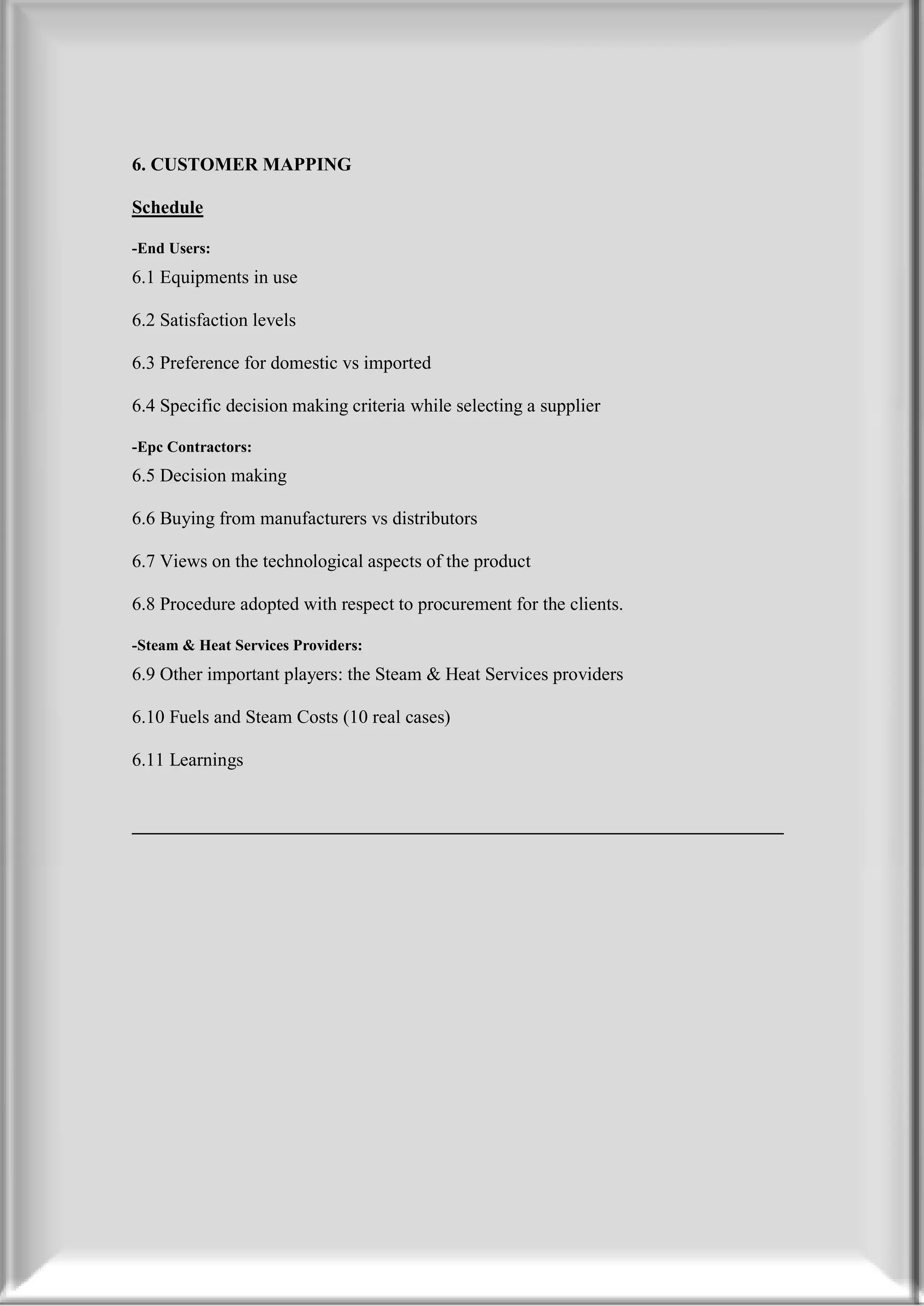 6. CUSTOMER MAPPING

Schedule

-End Users:
6.1 Equipments in use

6.2 Satisfaction levels

6.3 Preference for domestic vs imported

6.4 Specific decision making criteria while selecting a supplier

-Epc Contractors:
6.5 Decision making

6.6 Buying from manufacturers vs distributors

6.7 Views on the technological aspects of the product

6.8 Procedure adopted with respect to procurement for the clients.

-Steam & Heat Services Providers:
6.9 Other important players: the Steam & Heat Services providers

6.10 Fuels and Steam Costs (10 real cases)

6.11 Learnings


______________________________________________________________________
 