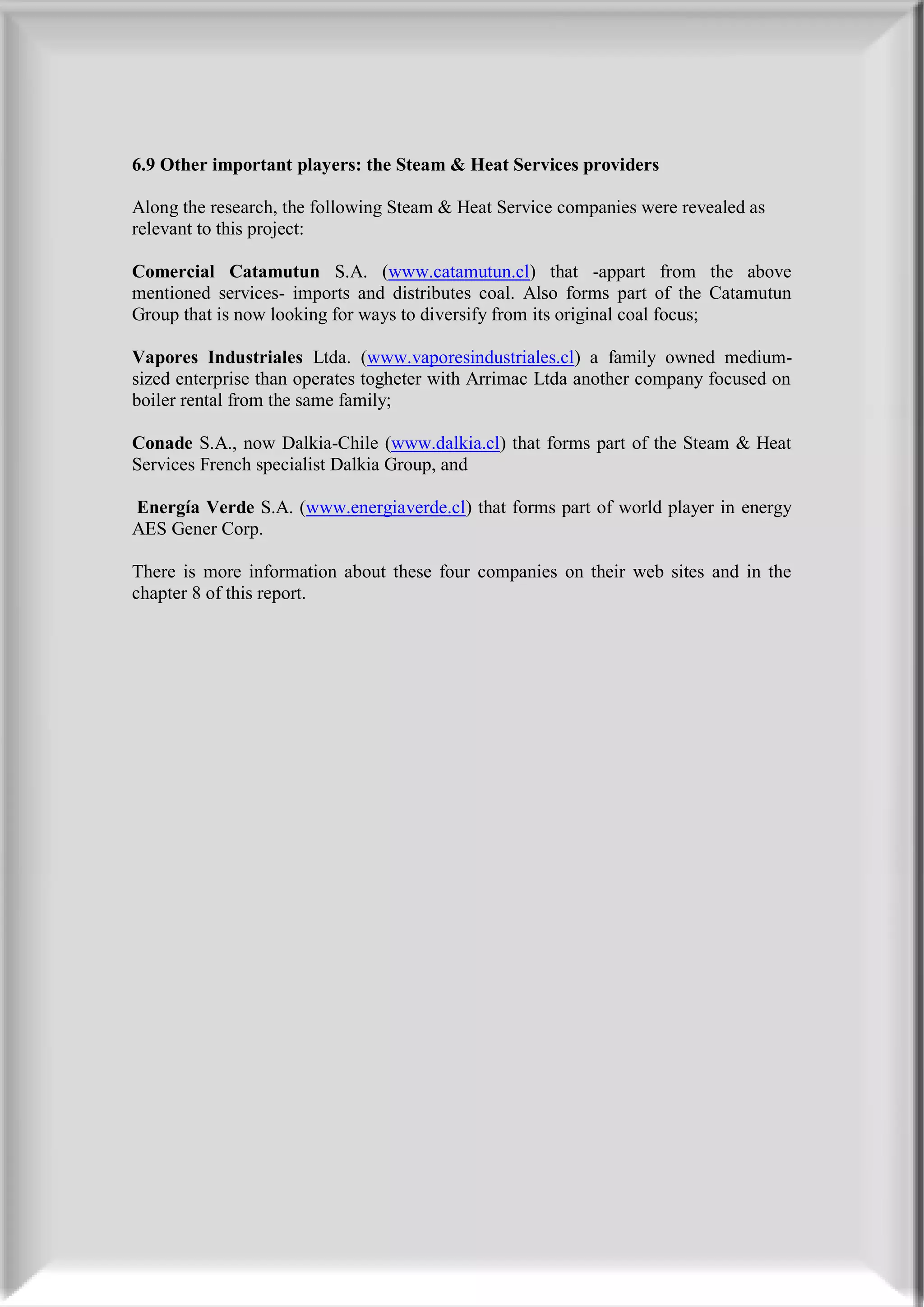 6.9 Other important players: the Steam & Heat Services providers

Along the research, the following Steam & Heat Service companies were revealed as
relevant to this project:

Comercial Catamutun S.A. (www.catamutun.cl) that -appart from the above
mentioned services- imports and distributes coal. Also forms part of the Catamutun
Group that is now looking for ways to diversify from its original coal focus;

Vapores Industriales Ltda. (www.vaporesindustriales.cl) a family owned medium-
sized enterprise than operates togheter with Arrimac Ltda another company focused on
boiler rental from the same family;

Conade S.A., now Dalkia-Chile (www.dalkia.cl) that forms part of the Steam & Heat
Services French specialist Dalkia Group, and

Energía Verde S.A. (www.energiaverde.cl) that forms part of world player in energy
AES Gener Corp.

There is more information about these four companies on their web sites and in the
chapter 8 of this report.
 