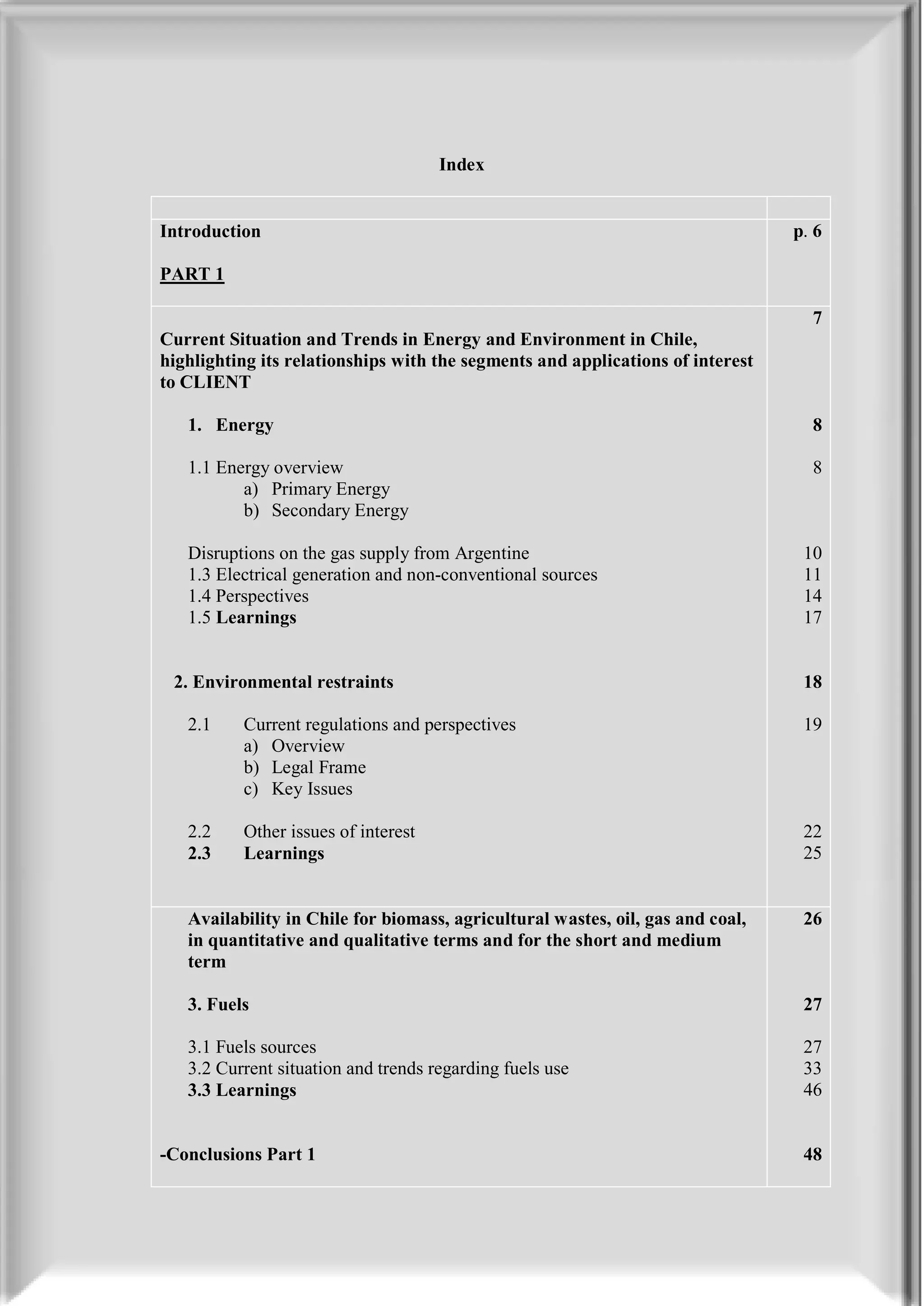 Index


Introduction                                                                    p. 6

PART 1

                                                                                  7
Current Situation and Trends in Energy and Environment in Chile,
highlighting its relationships with the segments and applications of interest
to CLIENT

   1. Energy                                                                      8

   1.1 Energy overview                                                            8
          a) Primary Energy
          b) Secondary Energy

   Disruptions on the gas supply from Argentine                                  10
   1.3 Electrical generation and non-conventional sources                        11
   1.4 Perspectives                                                              14
   1.5 Learnings                                                                 17


 2. Environmental restraints                                                     18

   2.1    Current regulations and perspectives                                   19
          a) Overview
          b) Legal Frame
          c) Key Issues

   2.2    Other issues of interest                                               22
   2.3    Learnings                                                              25


   Availability in Chile for biomass, agricultural wastes, oil, gas and coal,    26
   in quantitative and qualitative terms and for the short and medium
   term

   3. Fuels                                                                      27

   3.1 Fuels sources                                                             27
   3.2 Current situation and trends regarding fuels use                          33
   3.3 Learnings                                                                 46


-Conclusions Part 1                                                              48
 