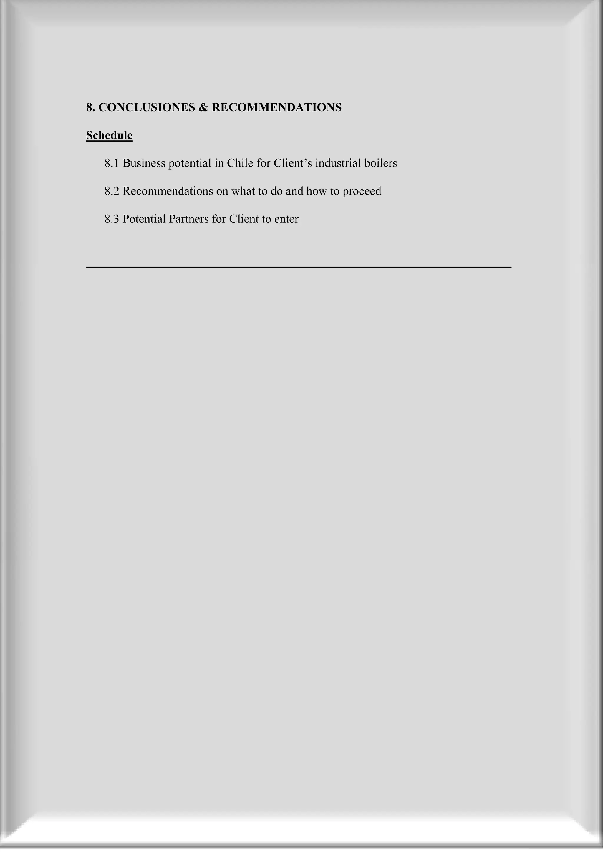 8. CONCLUSIONES & RECOMMENDATIONS

Schedule

   8.1 Business potential in Chile for Client’s industrial boilers

   8.2 Recommendations on what to do and how to proceed

   8.3 Potential Partners for Client to enter


______________________________________________________________________
 