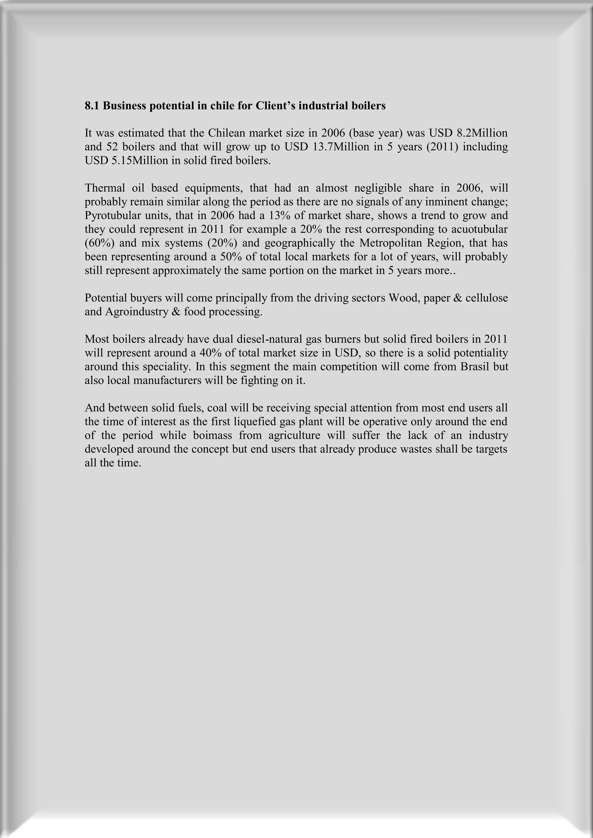 8.1 Business potential in chile for Client’s industrial boilers

It was estimated that the Chilean market size in 2006 (base year) was USD 8.2Million
and 52 boilers and that will grow up to USD 13.7Million in 5 years (2011) including
USD 5.15Million in solid fired boilers.

Thermal oil based equipments, that had an almost negligible share in 2006, will
probably remain similar along the period as there are no signals of any inminent change;
Pyrotubular units, that in 2006 had a 13% of market share, shows a trend to grow and
they could represent in 2011 for example a 20% the rest corresponding to acuotubular
(60%) and mix systems (20%) and geographically the Metropolitan Region, that has
been representing around a 50% of total local markets for a lot of years, will probably
still represent approximately the same portion on the market in 5 years more..

Potential buyers will come principally from the driving sectors Wood, paper & cellulose
and Agroindustry & food processing.

Most boilers already have dual diesel-natural gas burners but solid fired boilers in 2011
will represent around a 40% of total market size in USD, so there is a solid potentiality
around this speciality. In this segment the main competition will come from Brasil but
also local manufacturers will be fighting on it.

And between solid fuels, coal will be receiving special attention from most end users all
the time of interest as the first liquefied gas plant will be operative only around the end
of the period while boimass from agriculture will suffer the lack of an industry
developed around the concept but end users that already produce wastes shall be targets
all the time.
 