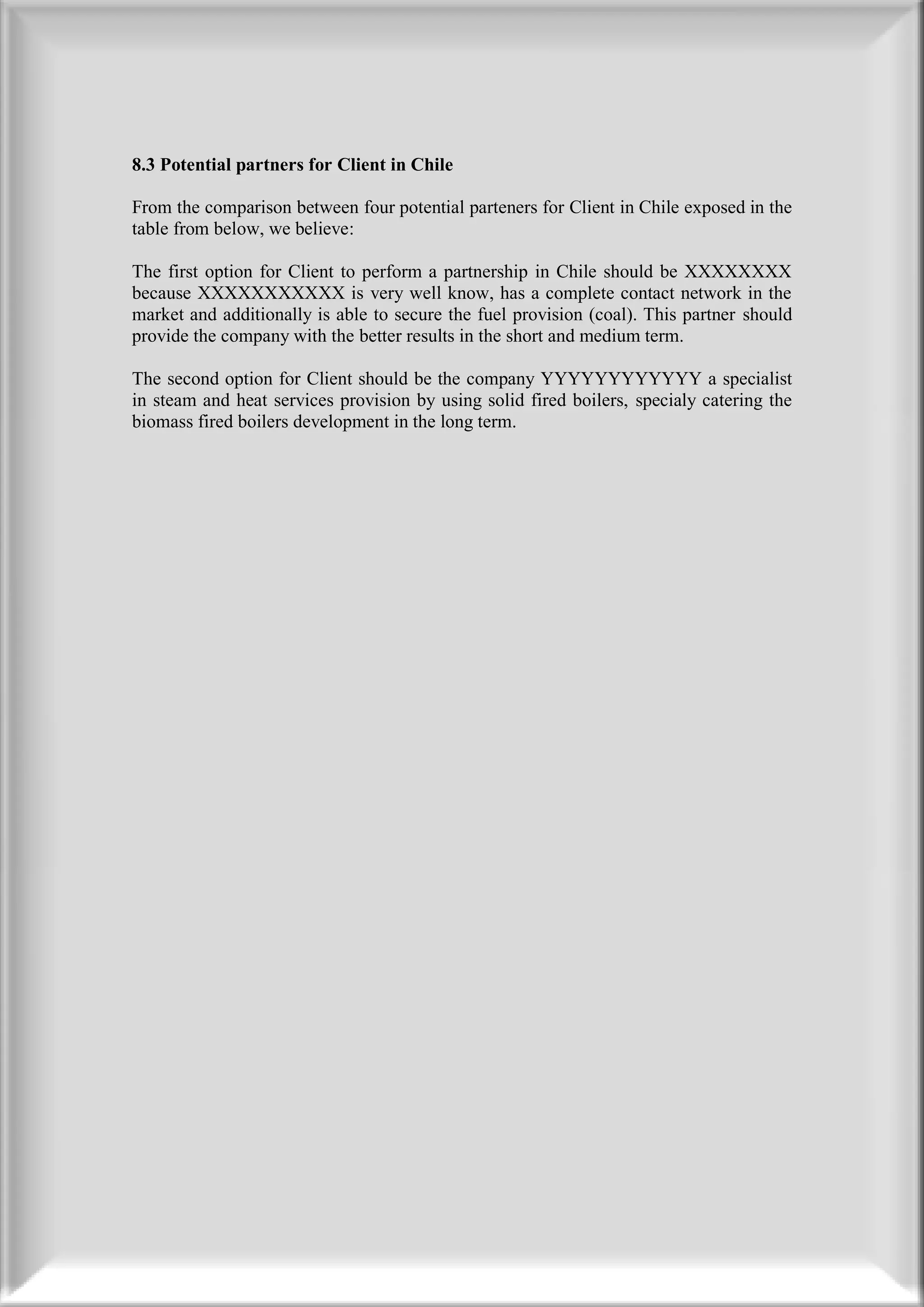 8.3 Potential partners for Client in Chile

From the comparison between four potential parteners for Client in Chile exposed in the
table from below, we believe:

The first option for Client to perform a partnership in Chile should be XXXXXXXX
because XXXXXXXXXXX is very well know, has a complete contact network in the
market and additionally is able to secure the fuel provision (coal). This partner should
provide the company with the better results in the short and medium term.

The second option for Client should be the company YYYYYYYYYYYY a specialist
in steam and heat services provision by using solid fired boilers, specialy catering the
biomass fired boilers development in the long term.
 